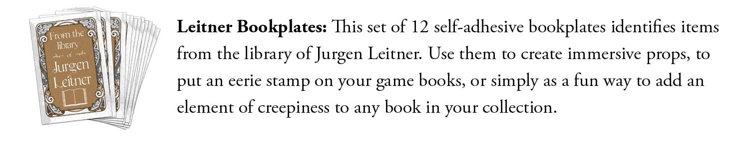 Leitner Bookplates: This set of 12 self-adhesive bookplates identifies items from the library of Jurgen Leitner. Use them to create immersive props, to put an eerie stamp on your game books, or simply as a fun way to add an element of creepiness to any book in your collection.