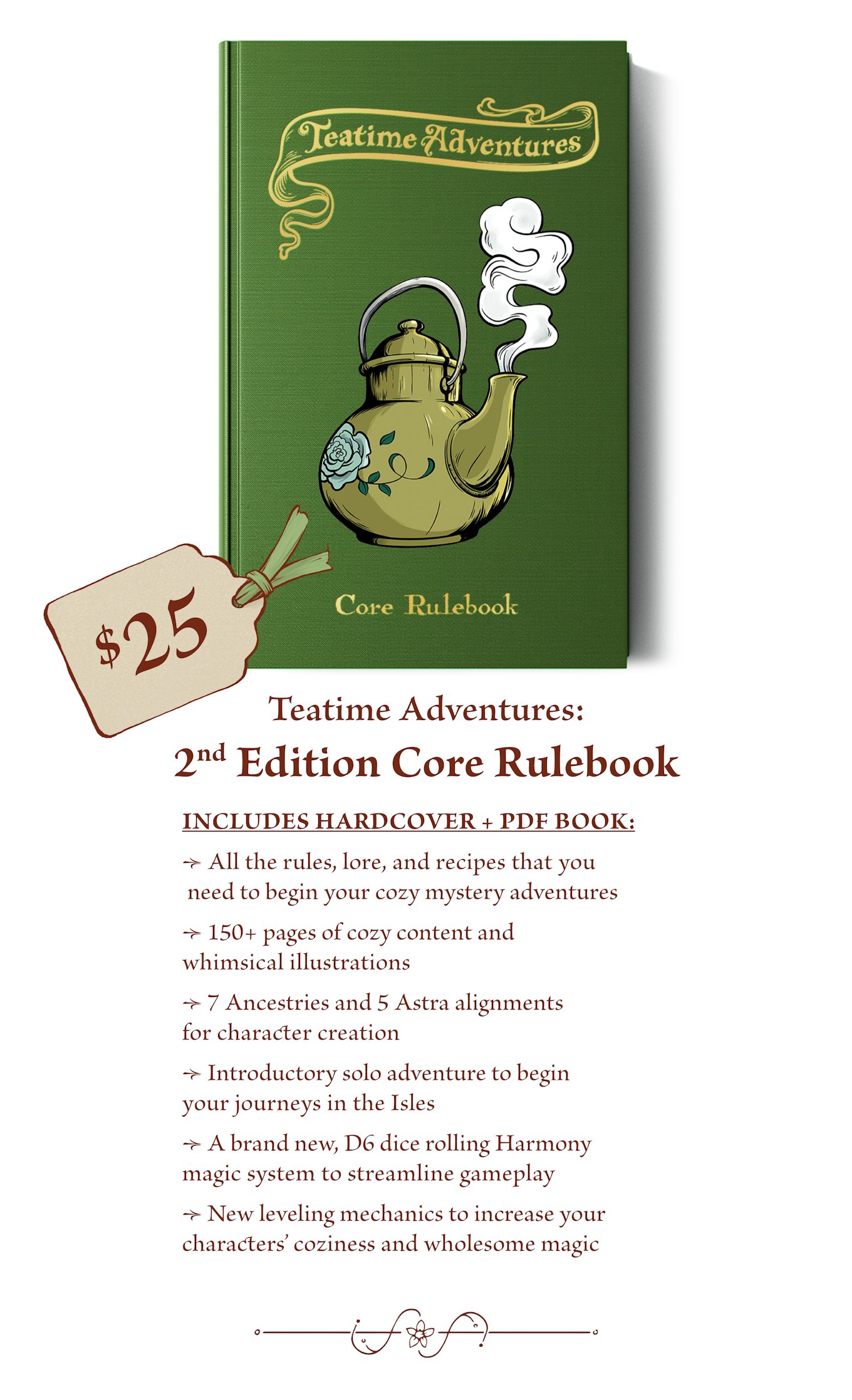 $25 - The Teatime Adventures: 2nd Edition Core Rulebook includes: All the rules, lore, and recipes that you need to begin your cozy mystery adventures. 150+ pages of cozy content and whimsical illustrations. 7 Ancestries and 5 Astra alignments for character creation. Introductory solo adventure to begin your journeys in the Isles. A brand new, D6 dice rolling Harmony magic system to streamline gameplay. New leveling mechanics to increase your characters’ coziness and wholesome magic 
