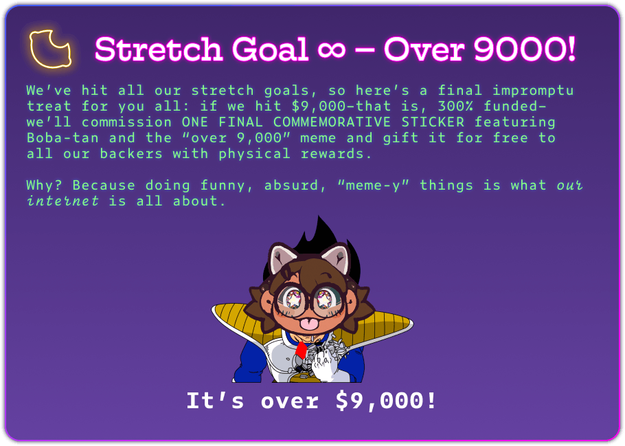 Stretch Goal ∞ – Over 9000! We’ve hit all our stretch goals, so here’s a final impromptu treat for you all: if we hit $9,000–that is, 300% funded–we’ll commission ONE FINAL COMMEMORATIVE STICKER featuring Boba-tan and the “over 9,000” meme and gift it for free to all our backers with physical rewards.  Why? Because doing funny, absurd, “meme-y” things is what our internet is all about. It’s over $9,000!