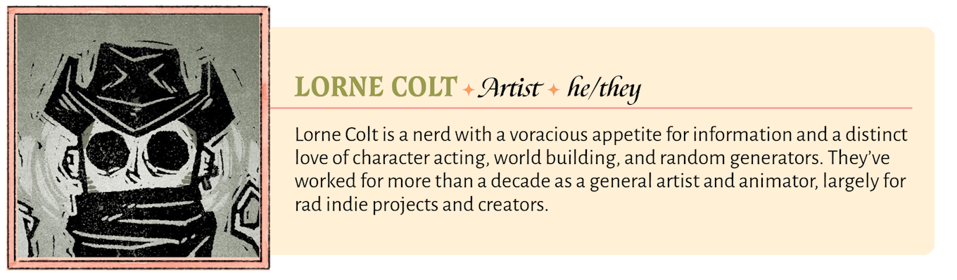 Lorne Colt is a nerd with a voracious appetite for information and a distinct love of character acting, world building, and random generators. They've worked for more than a decade as a general artist and animator, largely for rad indie projects and creators.