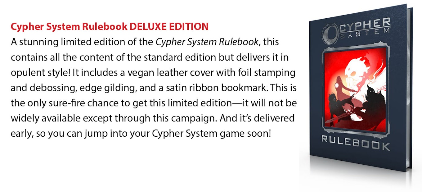 Cypher System Rulebook DELUXE EDITION: A stunning limited edition of the Cypher System Rulebook, this contains all the content of the standard edition but delivers it in opulent style! It includes a vegan leather cover with foil stamping and debossing, edge gilding, and a satin ribbon bookmark. This is the only sure-fire chance to get this limited edition—it will not be widely available except through this campaign. And it's delivered early, so you can jump into your Cypher System game soon!