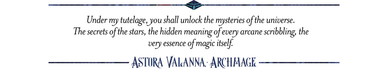  Under my tutelage, you shall unlock the mysteries of the universe.  The secrets of the stars, the hidden meaning of every arcane scribbling, the very essence of magic itself. Astora Valanna, Archmange 