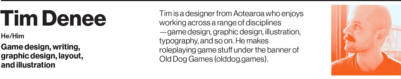 Tim is a designer from Aotearoa who enjoys working across a range of disciplines—game design, graphic design, illustration, typography, and so on. He makes roleplaying games under the banner of Old Dog Games (olddog.games).