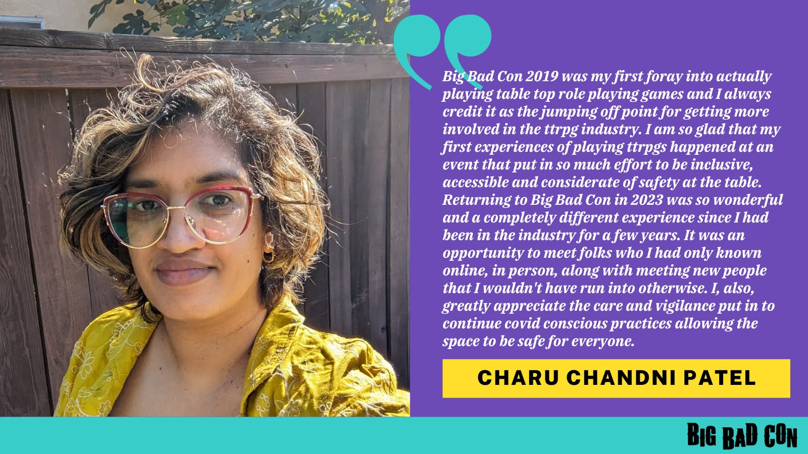 Big Bad Con 2019 was my first foray into actually playing table top role playing games and I always credit it as the jumping off point for getting more involved in the ttrpg industry. I am so glad that my first experiences of playing ttrpgs happened at an event that put in so much effort to be inclusive, accessible and considerate of safety at the table. Returning to Big Bad Con in 2023 was so wonderful and a completely different experience since I had been in the industry for a few years. It was an opportunity to meet folks who I had only known online, in person, along with meeting new people that I wouldn't have run into otherwise. I, also, greatly appreciate the care and vigilance put in to continue covid conscious practices allowing the space to be safe for everyone. -Charu Chandni Patel