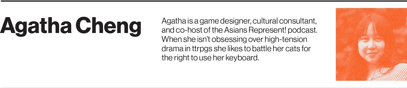 Agatha is a game designer, cultural consultant, and co-host of the Asians Represent! podcast. When she isn't obsessing over high-tension drama in ttrpgs she likes to battle her cats for the right to use her keyboard.