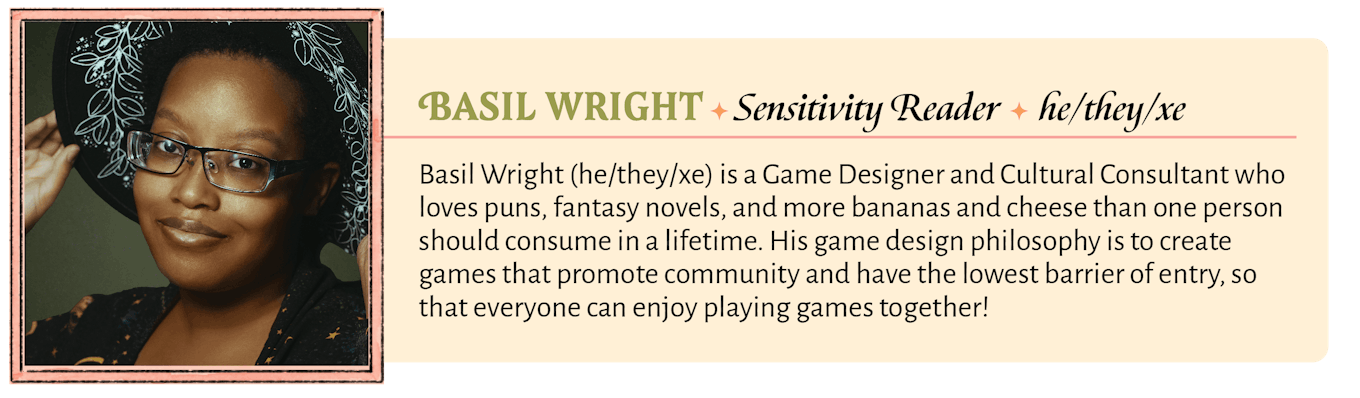 Basil Wright (he/they/xe) is a Game Designer and Cultural Consultant who loves puns, fantasy novels, and more bananas and cheese than one person should consume in a lifetime. His game design philosophy is to create games that promote community and have the lowest barrier of entry, so that everyone can enjoy playing games together!