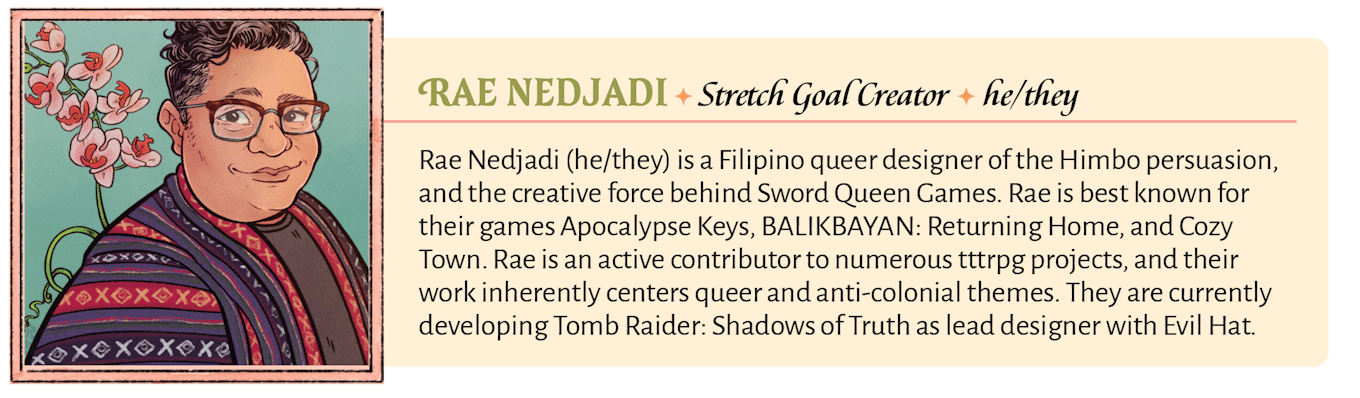 Rae Nedjadi (he/they) is a Filipino queer designer of the Himbo persuasion, and the creative force behind Sword Queen Games. Rae is best known for their games Apocalypse Keys, BALIKBAYAN: Returning Home, and Cozy Town. Rae is an active contributor to numerous tttrpg projects, and their work inherently centers queer and anti-colonial themes. They are currently developing Tomb Raider: Shadows of Truth as lead designer with Evil Hat.