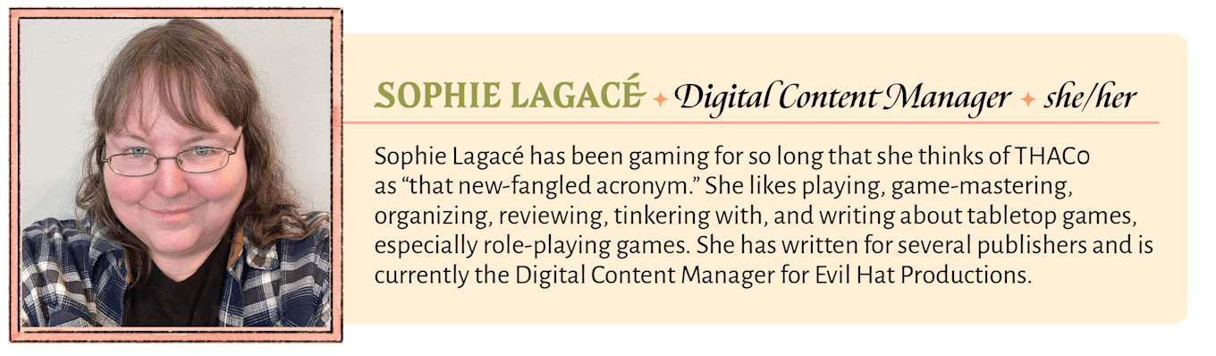 Sophie Lagacé has been gaming for so long that she thinks of THAC0 as “that new-fangled acronym.” She likes playing, game-mastering, organizing, reviewing, tinkering with, and writing about tabletop games, especially role-playing games. She has written for several publishers and is currently the Digital Content Manager for Evil Hat Productions.