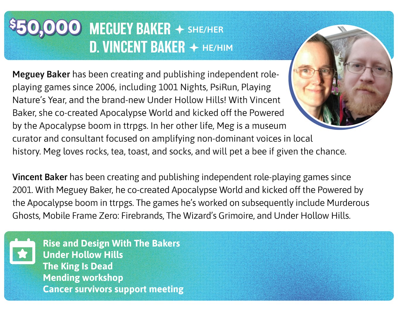 50,000. Meguey Baker has been creating and publishing independent role-playing games since 2006, including 1001 Nights, PsiRun, Playing Nature's Year, and the brand-new Under Hollow Hills! With Vincent Baker, she co-created Apocalypse World and kicked off the Powered by the Apocalypse boom in ttrpgs. In her other life, Meg is a museum curator and consultant focused on amplifying non-dominant voices in local history. Meg loves rocks, tea, toast, and socks, and will pet a bee if given the chance.  Vincent Baker has been creating and publishing independent role-playing games since 2001. With Meguey Baker, he co-created Apocalypse World and kicked off the Powered by the Apocalypse boom in ttrpgs. The games he's worked on subsequently include Murderous Ghosts, Mobile Frame Zero: Firebrands, The Wizard's Grimoire, and Under Hollow Hills." Meguey and Vincent Baker will host the following events: Morning Conversation With The Bakers, Under Hollow Hills, The King Is Dead, Mending workshop, and a cancer survivors support meeting