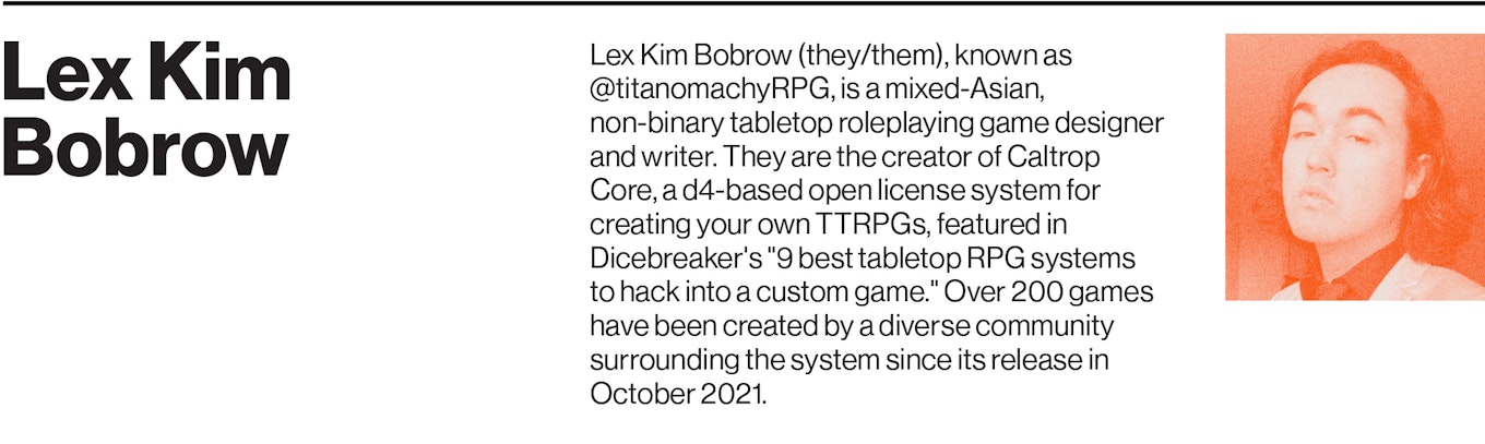 Lex Kim Bobrow (they/them), known as @titanomachyRPG, is a mixed-Asian, non-binary tabletop roleplaying game designer and writer. They are the creator of Caltrop Core, a d4-based open license system for creating your own TTRPGs, featured in Dicebreaker's "9 best tabletop RPG systems to hack into a custom game." Over 200 games have been created by a diverse community surrounding the system since its release in October 2021.
