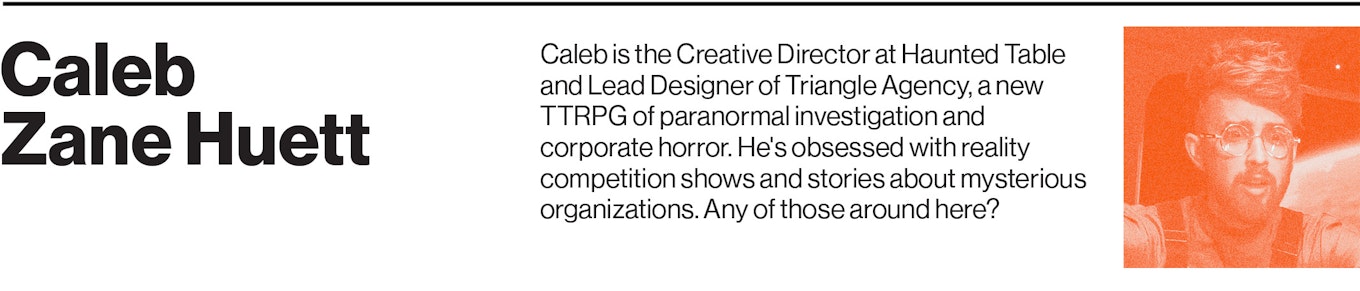 Caleb is the Creative Director at Haunted Table and Lead Designer of Triangle Agency, a new TTRPG of paranormal investigation and corporate horror. He's obsessed with reality competition shows and stories about mysterious organizations. Any of those around here?