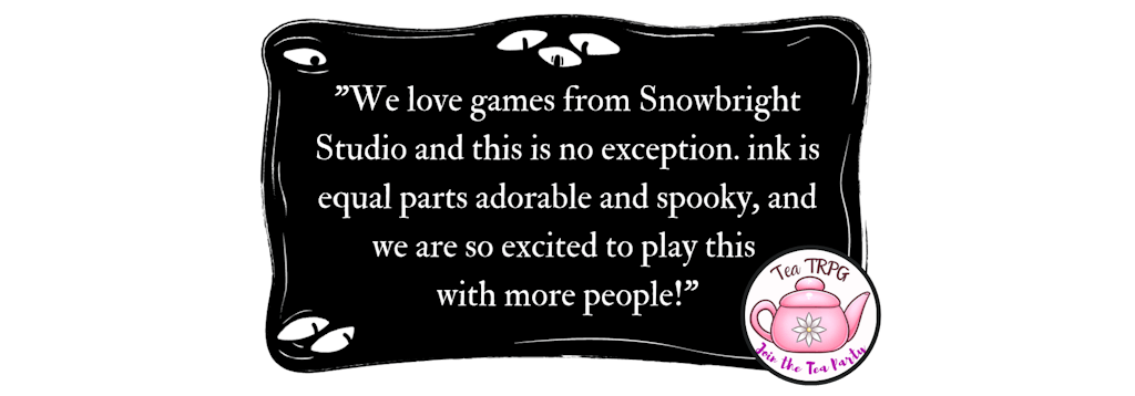 “We love games from Snowbright Studio, and this is no exception. Ink is equal parts adorable and spooky, and we are so excited to play this with more people!” - TeaTRPG