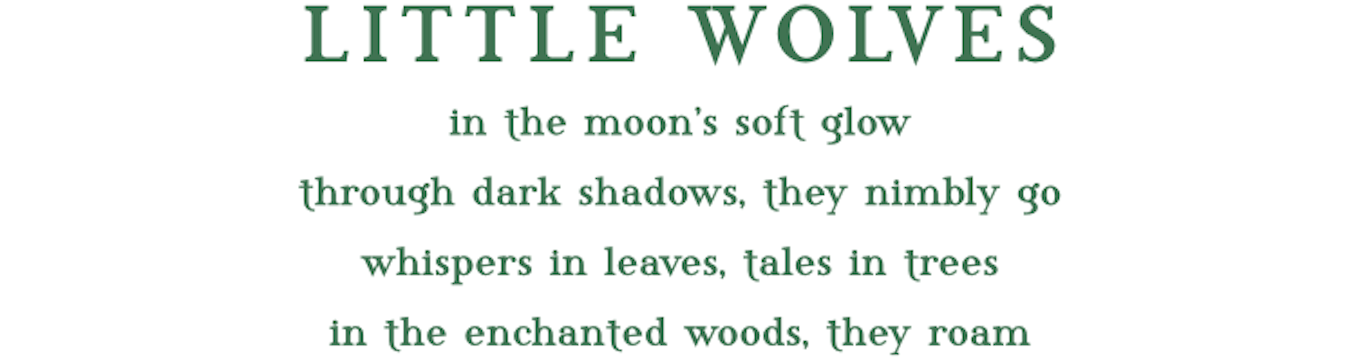 Little Wolves in the moon's soft glow. through dark shadows, they nimbly go. whispers in leaves, tales in trees. in the enchanted woods, they roam.