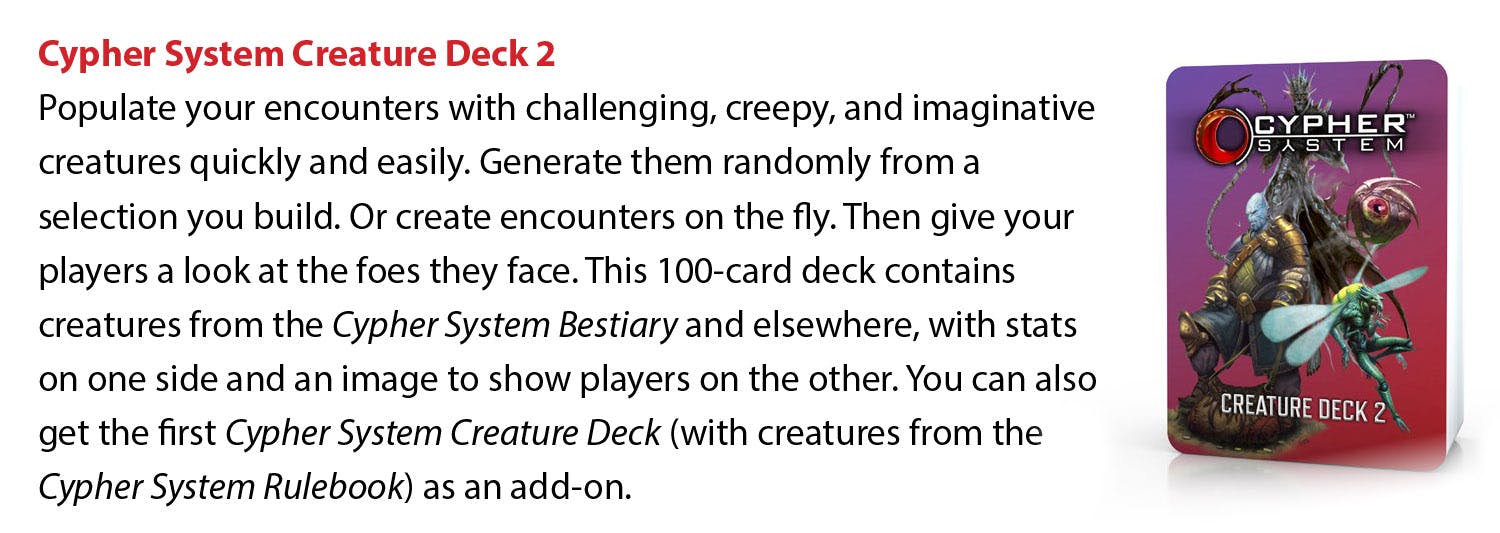 Cypher System Creature Deck 2: Populate your encounters with challenging, creepy, and imaginative creatures quickly and easily. Generate them randomly from a selection you build. Or create encounters on the fly. Then give your players a look at the foes they face. This 100-card deck contains creatures from the Cypher System Bestiary and elsewhere, with stats on one side and an image to show players on the other. You can also get the first Cypher System Creature Deck (with creatures from the Cypher System Rulebook) as an add-on. 