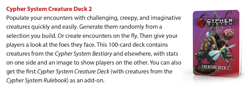 Cypher System Creature Deck 2: Populate your encounters with challenging, creepy, and imaginative creatures quickly and easily. Generate them randomly from a selection you build. Or create encounters on the fly. Then give your players a look at the foes they face. This 100-card deck contains creatures from the Cypher System Bestiary and elsewhere, with stats on one side and an image to show players on the other. You can also get the first Cypher System Creature Deck (with creatures from the Cypher System Rulebook) as an add-on. 