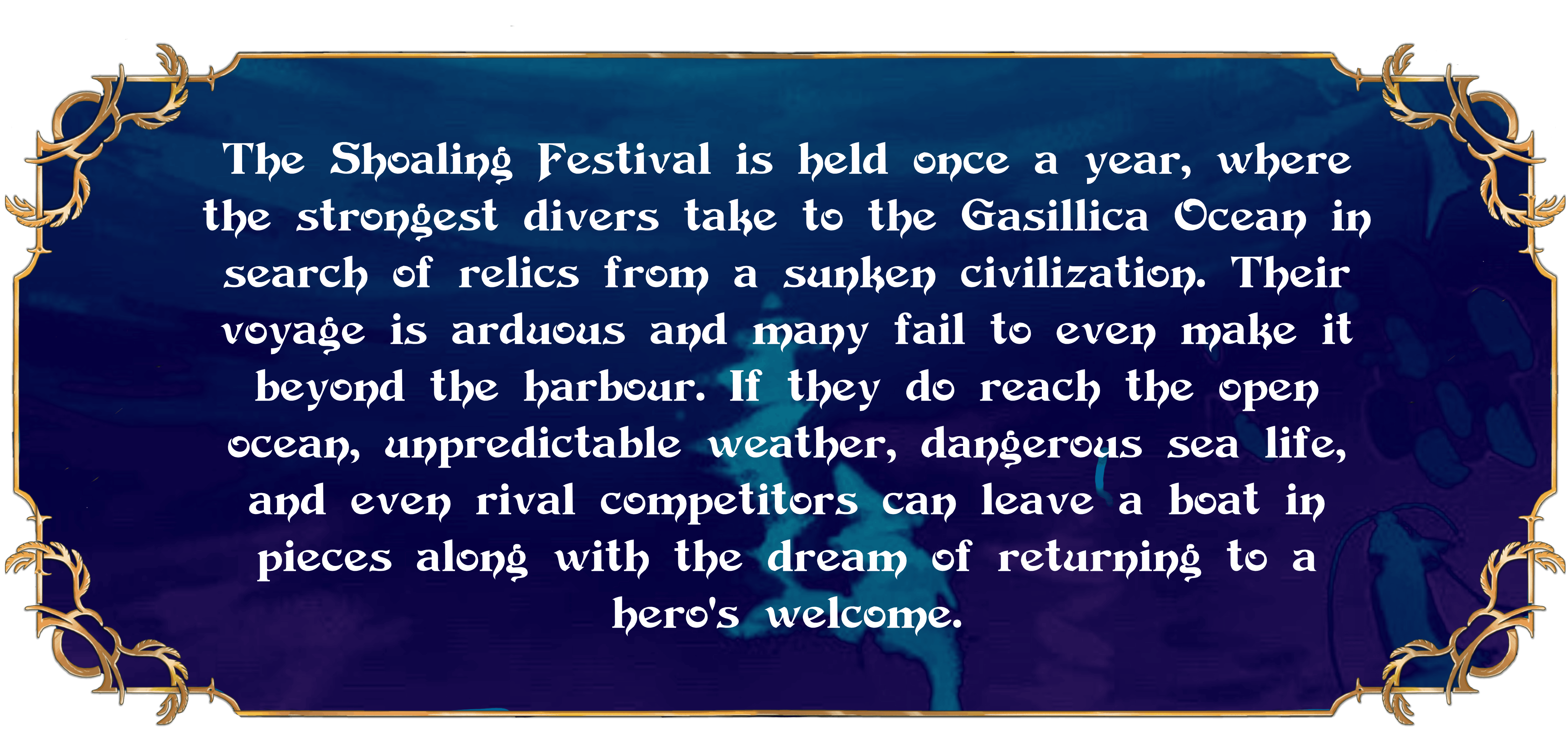 The Shoaling Festival is held once a year, where the strongest divers take to the Gasillica Ocean in search of relics from a sunken civilization. Their voyage is arduous and many fail to even make it beyond the harbour. If they do reach the open ocean, unpredictable weather, dangerous sea life, and even rival competitors can leave a boat in pieces along with the dream of returning to a hero's welcome.