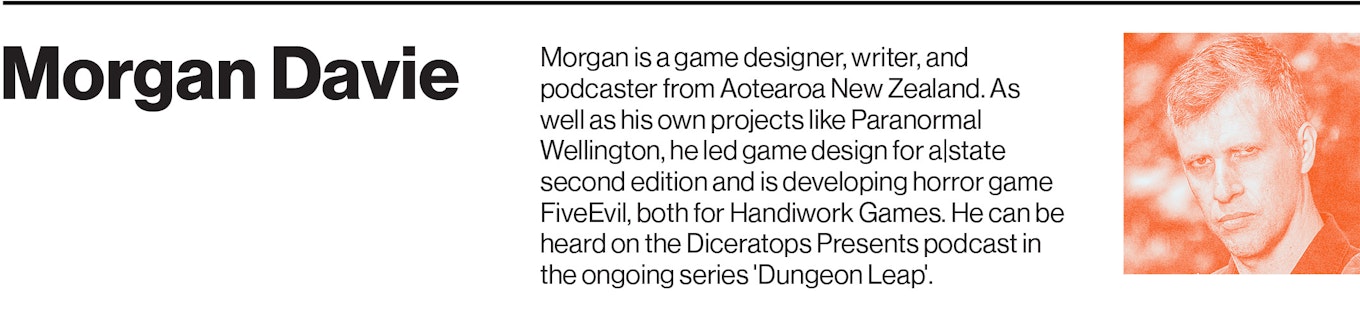 Morgan is a game designer, writer, and podcaster from Aotearoa New Zealand. As well as his own projects like Paranormal Wellington, he led game design for a|state second edition and is developing horror game FiveEvil, both for Handiwork Games. He can be heard on the Diceratops Presents podcast in the ongoing series 'Dungeon Leap'.
