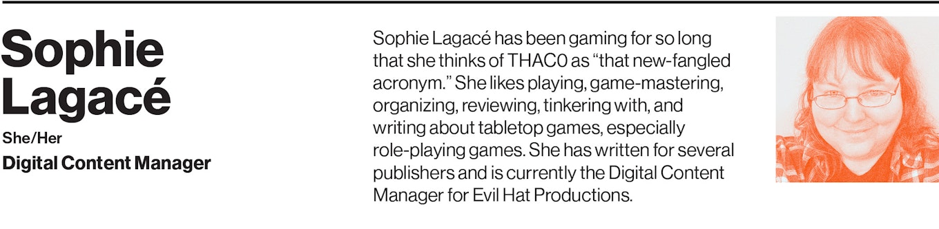 Sophie Lagacé has been gaming for so long that she thinks of THAC0 as “that new-fangled acronym.” She likes playing, game-mastering, organizing, reviewing, tinkering with, and writing about tabletop games, especially role-playing games. She has written for several publishers and is currently the Digital Content Manager for Evil Hat Productions.