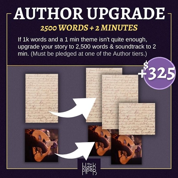 Author Upgrade: 2,500 Words and 2 minutes. If 1,000 words and a one minute theme are not enough, upgrade your story from one thousand words to twenty-five hundred words and your soundtrack from one minute to two minutes. Note: you must be pledged at one of the Author tiers. Price: $325
