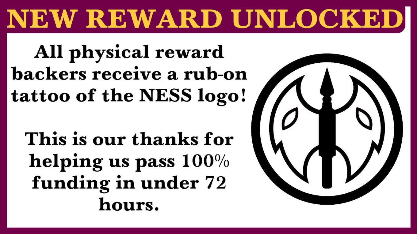 New Reward Unlocked! All physical reward backers receive a rub-on tattoo of the NESS logo!  This is our thanks for helping us pass 100% funding in under 72 hours.