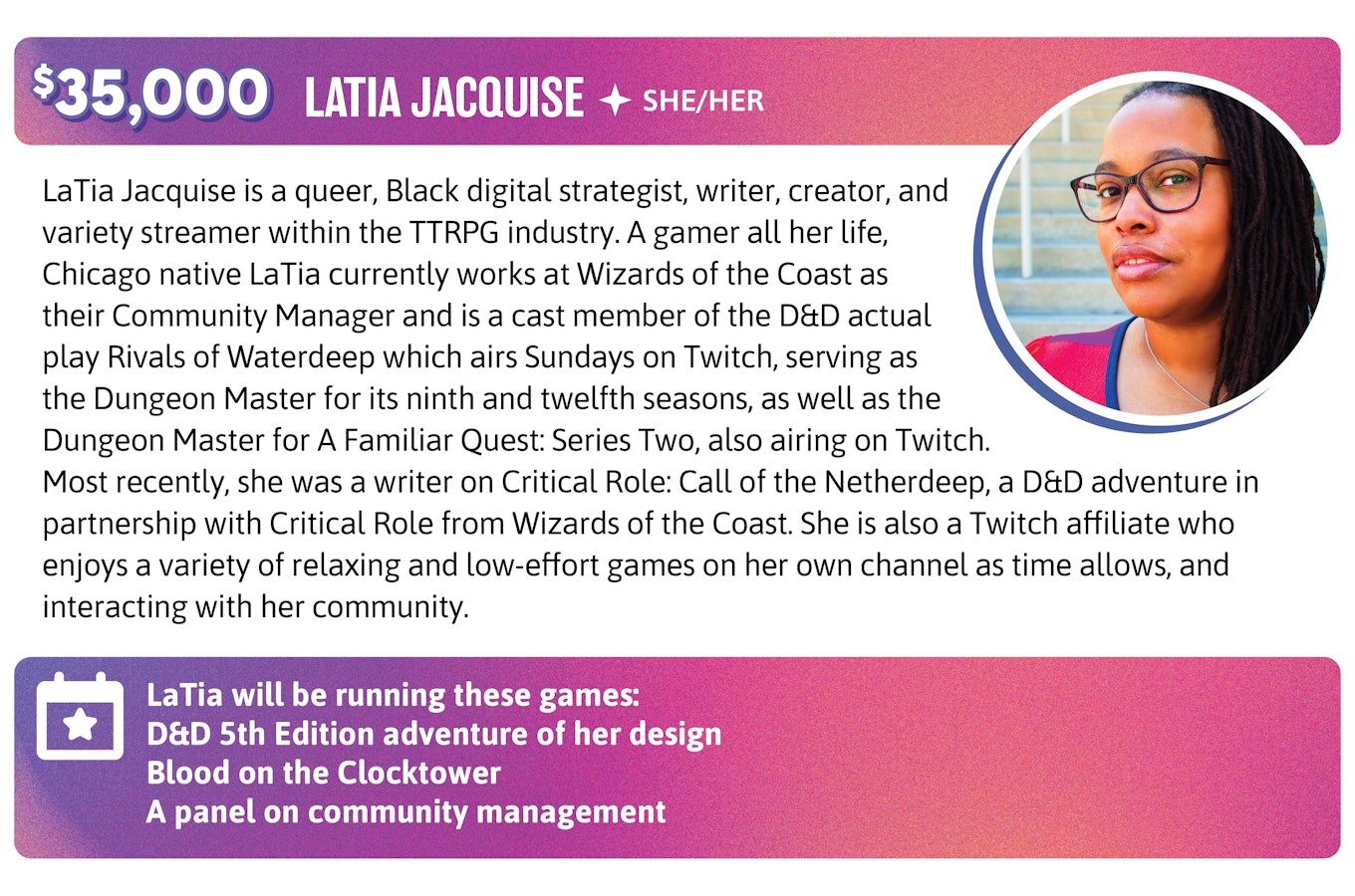Stretch Goal $35,000. LaTia Jacquise is a queer, Black digital strategist, writer, creator, and variety streamer within the TTRPG industry. A gamer all her life, Chicago native LaTia currently works at Wizards of the Coast as their Community Manager and is a cast member of the D&D actual play Rivals of Waterdeep which airs Sundays on Twitch, serving as the Dungeon Master for its ninth and twelfth seasons, as well as the Dungeon Master for A Familiar Quest: Series Two, also airing on Twitch. Most recently, she was a writer on Critical Role: Call of the Netherdeep, a D&D adventure in partnership with Critical Role from Wizards of the Coast. She is also a Twitch affiliate who enjoys a variety of relaxing and low-effort games on her own channel as time allows, and interacting with her community. LaTia will be running these games and panels:  D&D 5th Edition adventure of my design Blood on the Clocktower A panel on community management 
