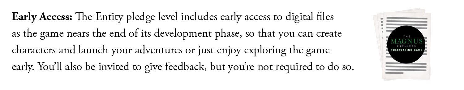 Early Access: The Entity pledge level includes early access to digital files as the game nears the end of its development phase, so that you can create characters and launch your adventures or just enjoy exploring the game early. You’ll also be invited to give feedback, but you’re not required to do so.