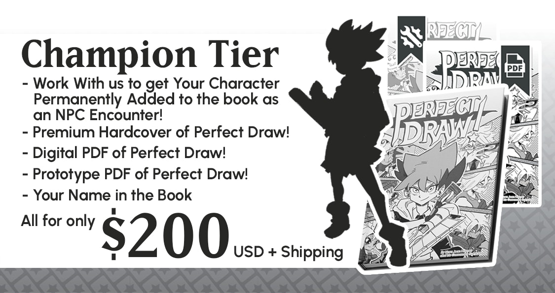  Champion Tier. Comes with a Premium Hardcover copy of Perfect Draw!, Digital PDF of Perfect Draw!, Prototype PDF of Perfect Draw!, Your Name in the Book. Additionally you get to work with us to get your character permanently added to the book as an NPC encounter. All for only $200 USD 