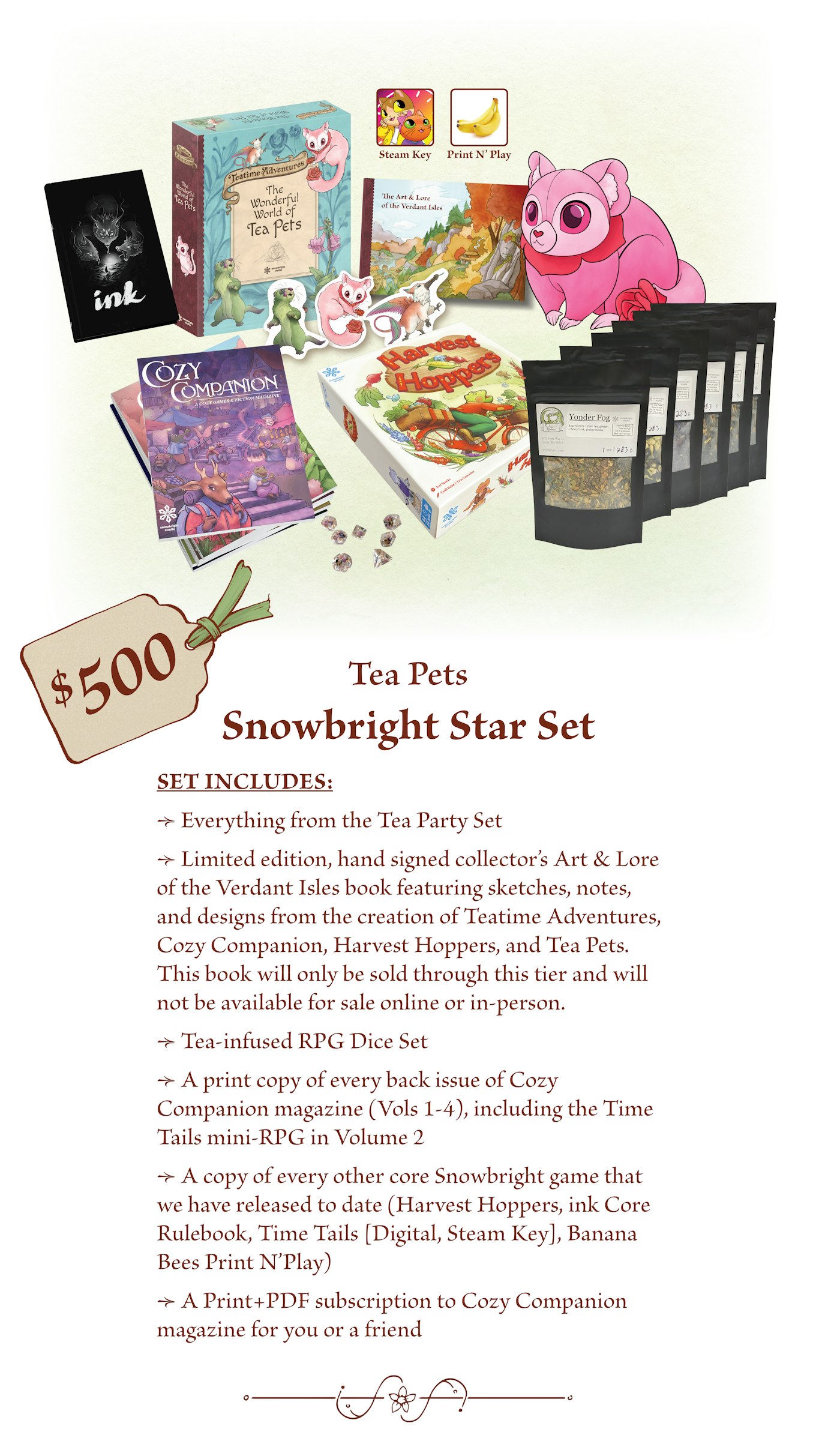 $500 - Snowbright Star Set, Everything from the Tea Party Set, Limited edition, hand signed collector’s Art & Lore of the Verdant Isles book featuring sketches, notes, and designs from the creation of Teatime Adventures, Cozy Companion, Harvest Hoppers, and Tea Pets. This book will only be sold through this tier and will not be available for sale online or in-person.Tea-infused RPG Dice. Set A print copy of every back issue of Cozy Companion magazine (Vols 1-4), including the Time Tails mini-RPG in Volume 2. A copy of every other core Snowbright game that we have released to date (Harvest Hoppers, ink Core Rulebook, Time Tails [Digital, Steam Key], Banana Bees PNP). A Print+PDF subscription to Cozy Companion magazine for you or a friend