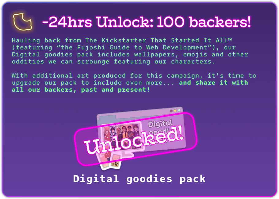 -24hrs Unlock: 100 backers! Hauling back from The Kickstarter That Started It All™ (featuring “the Fujoshi Guide to Web Development”), our Digital goodies pack includes wallpapers, emojis and other oddities we can scrounge featuring our characters.  With additional art produced for this campaign, it’s time to upgrade our pack to include even more... and share it with all our backers, past and present! Unlocked! Digital goodies pack