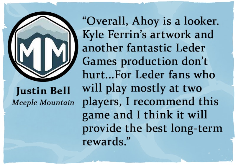 “Overall, Ahoy is a looker. Kyle Ferrin’s artwork and another fantastic Leder Games production don’t hurt...For Leder fans who will play mostly at two players, I recommend this game and I think it will provide the best long-term rewards.” from Meeple Mountainhttps://bit.ly/AhoyNH-AhoyMM
