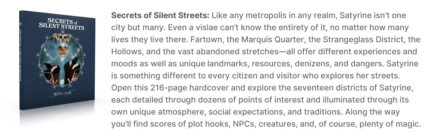 Secrets of Silent Streets: Like any metropolis in any realm, Satyrine isn’t one city but many. Even a vislae can’t know the entirety of it, no matter how many lives they live there. Fartown, the Marquis Quarter, the Strangeglass District, the Hollows, and the vast abandoned stretches—all offer different experiences and moods as well as unique landmarks, resources, denizens, and dangers. Satyrine is something different to every citizen and visitor who explores her streets. Open this 216-page hardcover and explore the seventeen districts of Satyrine, each detailed through dozens of points of interest and illuminated through its own unique atmosphere, social expectations, and traditions. Along the way you’ll find scores of plot hooks, NPCs, creatures, and of course plenty of magic.