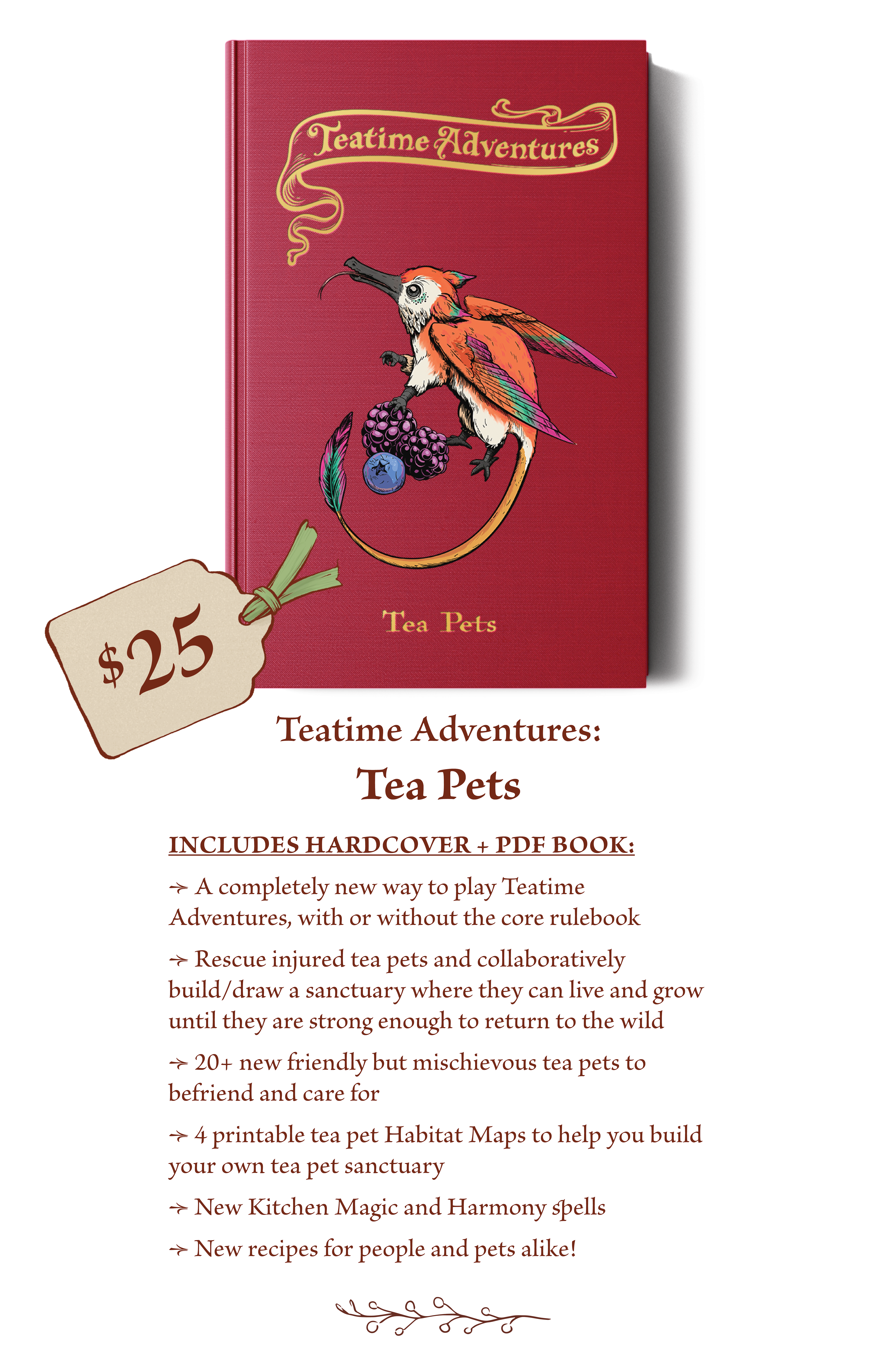$25 - The Teatime Adventures: Tea Pets book includes: A completely new way to play Teatime Adventures, with or without the core rulebook Rescue injured tea pets and collaboratively build/draw a sanctuary where they can live and grow until they are strong enough to return to the wild. 20+ new friendly but mischievous tea pets to befriend and care for. 4 printable tea pet Habitat Maps to help you build your own tea pet sanctuary. New Kitchen Magic and Harmony spells. New recipes for people and pets alike! 