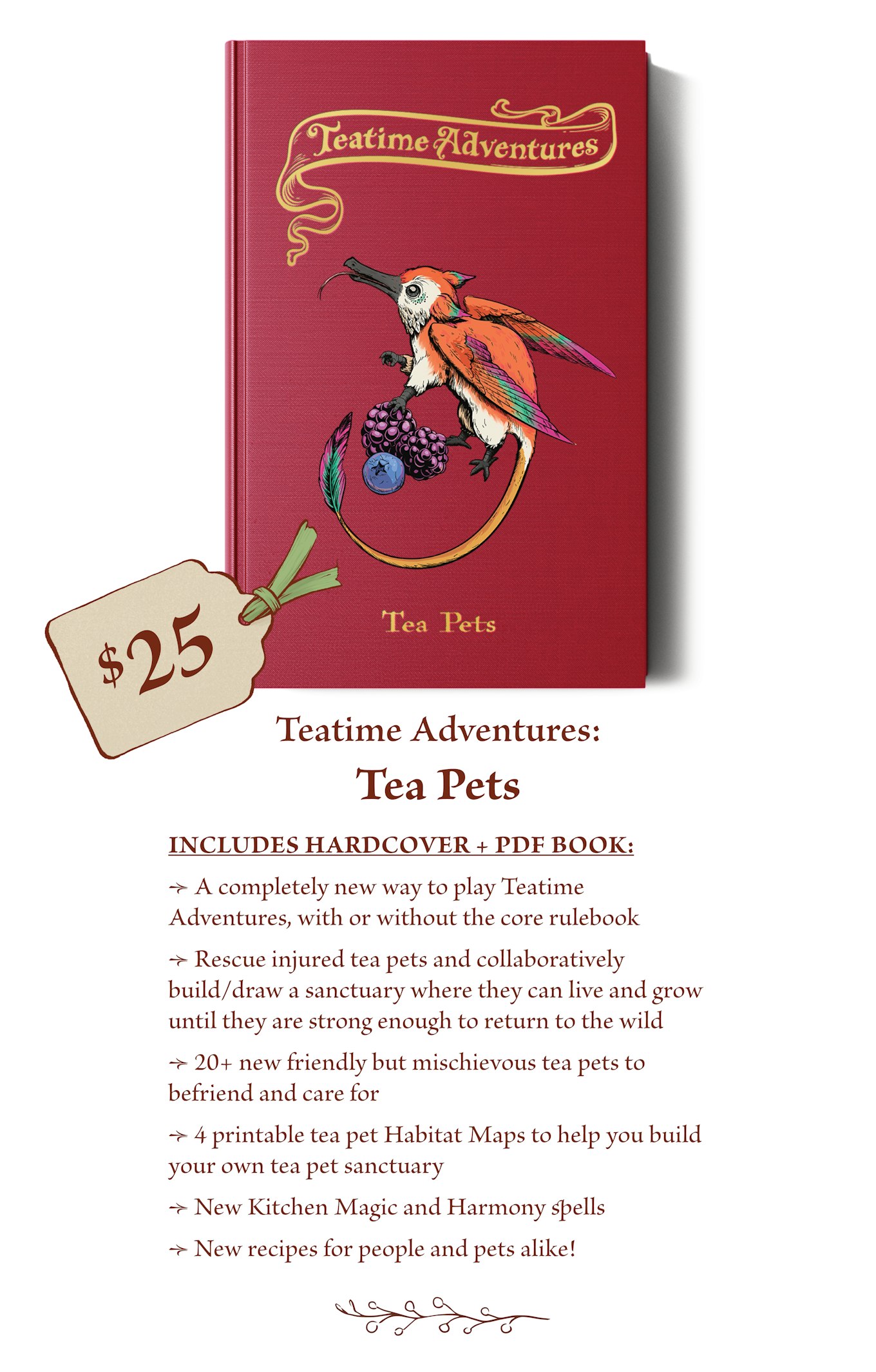 $25 - The Teatime Adventures: Tea Pets book includes: A completely new way to play Teatime Adventures, with or without the core rulebook Rescue injured tea pets and collaboratively build/draw a sanctuary where they can live and grow until they are strong enough to return to the wild. 20+ new friendly but mischievous tea pets to befriend and care for. 4 printable tea pet Habitat Maps to help you build your own tea pet sanctuary. New Kitchen Magic and Harmony spells. New recipes for people and pets alike! 
