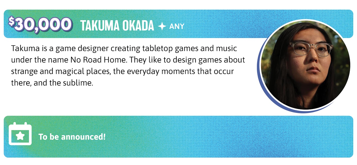 30,000. Takuma Okada is a game designer creating tabletop games and music under the name No Road Home. They like it design games about strange and magical places, the everyday moments that occur there, and the sublime. Takuma's will run soon to be announced events