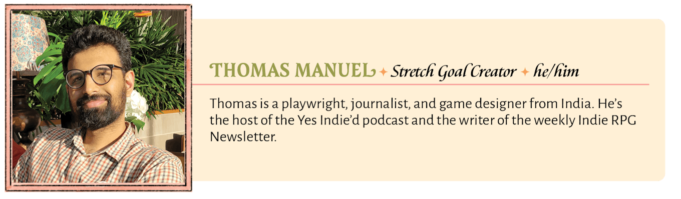 Thomas is a playwright, journalist, and game designer from India. He's the host of the Yes Indie'd podcast and the writer of the weekly Indie RPG Newsletter.