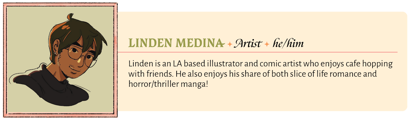 Linden is an LA based illustrator and comic artist who enjoys cafe hopping with friends. He also enjoys his share of both slice of life romance and horror/thriller manga!