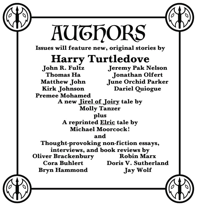 A concert poster style list of authors: Issues will feature new, original stories by Harry Turtledove, John R. Fultz, Thomas Ha, Matthew John, Kirk Johnson, Premee Mohamed, Jeremy Pak Nelson, Johnathan Olfert, June Orchid Parker, Dariel Quiogue, a new Jirel of Joiry tale by Molly Tanzer plus a reprinted Elric tale by Michael Moorcock! and thought-provoking non-fiction essays, interviews, and book reviews by Oliver Brackenbury, Craig Laurance Gidney, Bryn Hammond, Robin Marx, Doris V. Sutherland, and Jay Wolf.