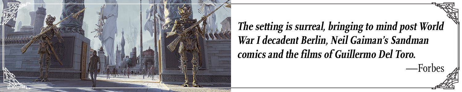 Quote: "The setting is surreal, bringing to mind post World War I decadent Berlin, Neil Gaiman's Sandman comics, and the films of Guillermo Del Toro." --Forbes