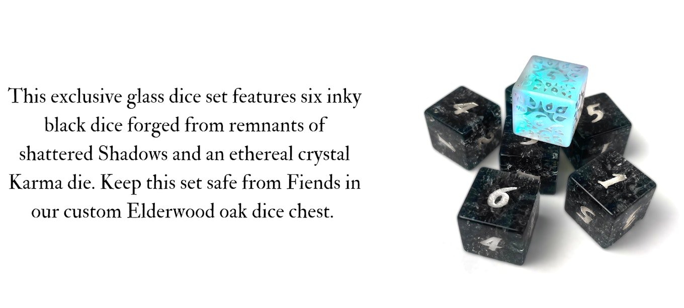 This exclusive glass dice set features six inky black dice forged from the remnants of shattered Shadows and an ethereal crystal Karma die. Keep this set safe from Fiends in our custom Elderwood oak dice chest.