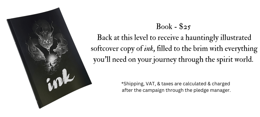 Image of the ink book icon. The text reads, Book - $25.oo Back at this level to receive a hauntingly illustrated softcover copy of ink, filled to the brim with everything you’ll need on your journey through the spirit world. *Shipping, VAT, & taxes are calculated & charged after the campaign through the pledge manager 