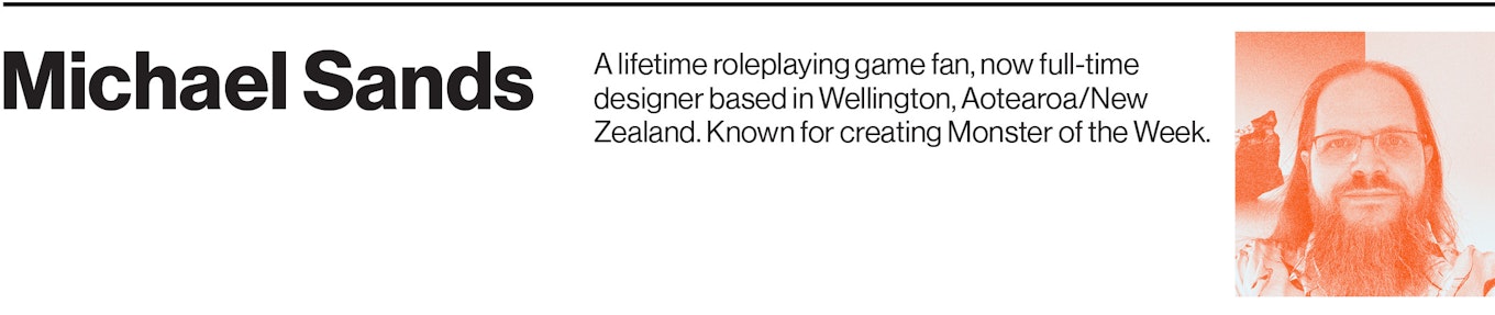 Michael Sands is a lifetime roleplaying game fan, now full-time designer based in Wellington, Aotearoa/New Zealand. Known for creating Monster of the Week.