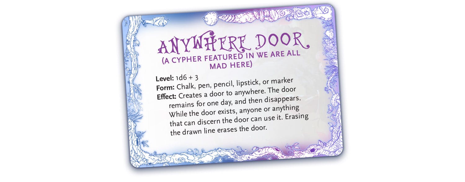 Anywhere Door (a cypher featured in We Are All Mad Here):  Level: 1d6 + 3 Form: Chalk, pen, pencil, lipstick, or marker Effect: Creates a door to anywhere. The door remains for one day, and then disappears. While the door exists, anyone or anything that can discern the door can use it. Erasing the drawn line erases the door.