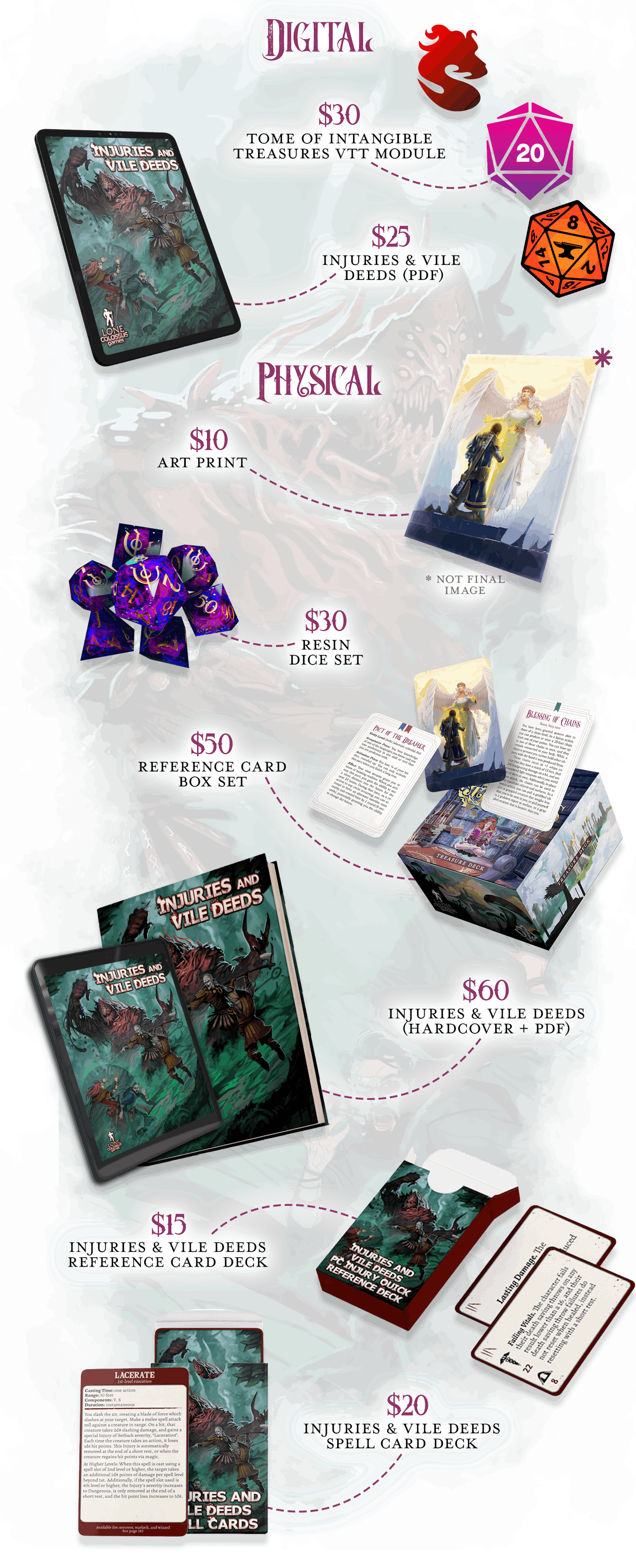  DIGITAL. $30 - Shard, Roll20, or Foundry VTT copy of Tome of Intangible Treasures. $25 - PDF copy of Injuries & Vile Deeds. PHYSICAL. Note: All physical rewards will ship at the same time to save you a second shipping cost. $10 - Tome of Intangible Treasures Art Print. $30 - Mysteries of Magic Sharp-Edged Resin Dice set.  $50 - Box Set of Intangible Treasure Reference Cards - 300+ cards all in one box set containing every boon, blessing, charm, and pact in the book.  $60 - Hardcover + PDF copy of Injuries & Vile Deeds - Add new threats and encourage cinematic, tactical combat to your 5e game with Lone Colossus Games' first flagship supplement.   $15 - Injuries & Vile Deeds PC Injury Reference Cards Deck - 90 mini-sized cards with 5 copies of each injury that PCs can sustain as found in Injuries & Vile Deeds for quick reference during gameplay. $20 - Injuries & Vile Deeds Spell Cards Deck - All 40+ spells printed in Injuries & Vile Deeds in tarot-sized format for quick reference during gameplay 