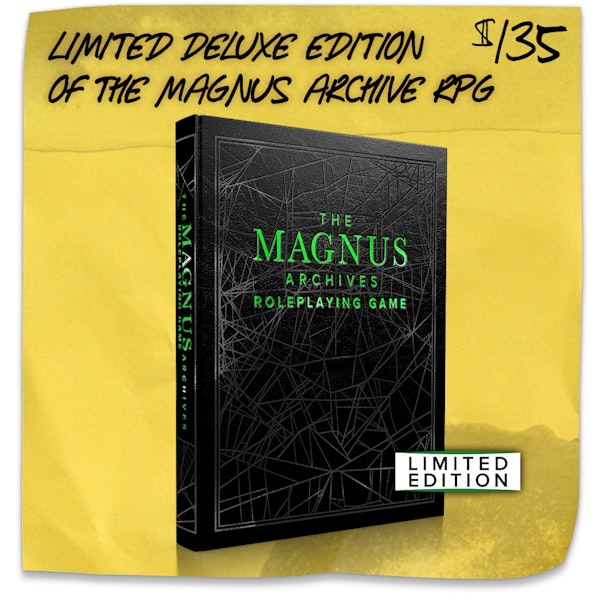 Limited Deluxe Edition of The Magnus Archives Roleplaying Game. $135. An additional copy of this very special limited edition, made just for backers of this campaign with a faux leather cover, special edging, a satin ribbon bookmark, and a reversable dust jacket.