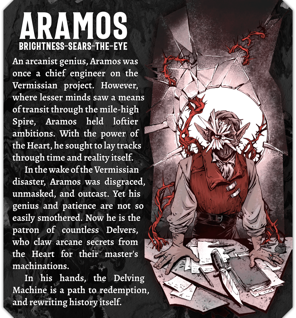 An illustration of Aramos Brightness-sears-the-eye, and aelfir man in a waistcoat leaning over a table full of paperwork and a large knife. He also wears a mask made of broken glass. Text reads: An arcanist genius, Aramos was once a chief engineer on the Vermissian project. However, where lesser minds saw a means of transit through the mile-high Spire, Aramos held loftier ambitions. With the power of the Heart, he sought to lay tracks through time and reality itself. In the wake of the Vermissian disaster, Aramos was disgraced, unmasked, and outcast. Yet his genius and patience are not so easily smothered. Now he is the patron of countless Delvers, who claw arcane secrets from the Heart for their master's machinations. In his hands, the Delving machine is a path to redemption, and rewriting history itself.