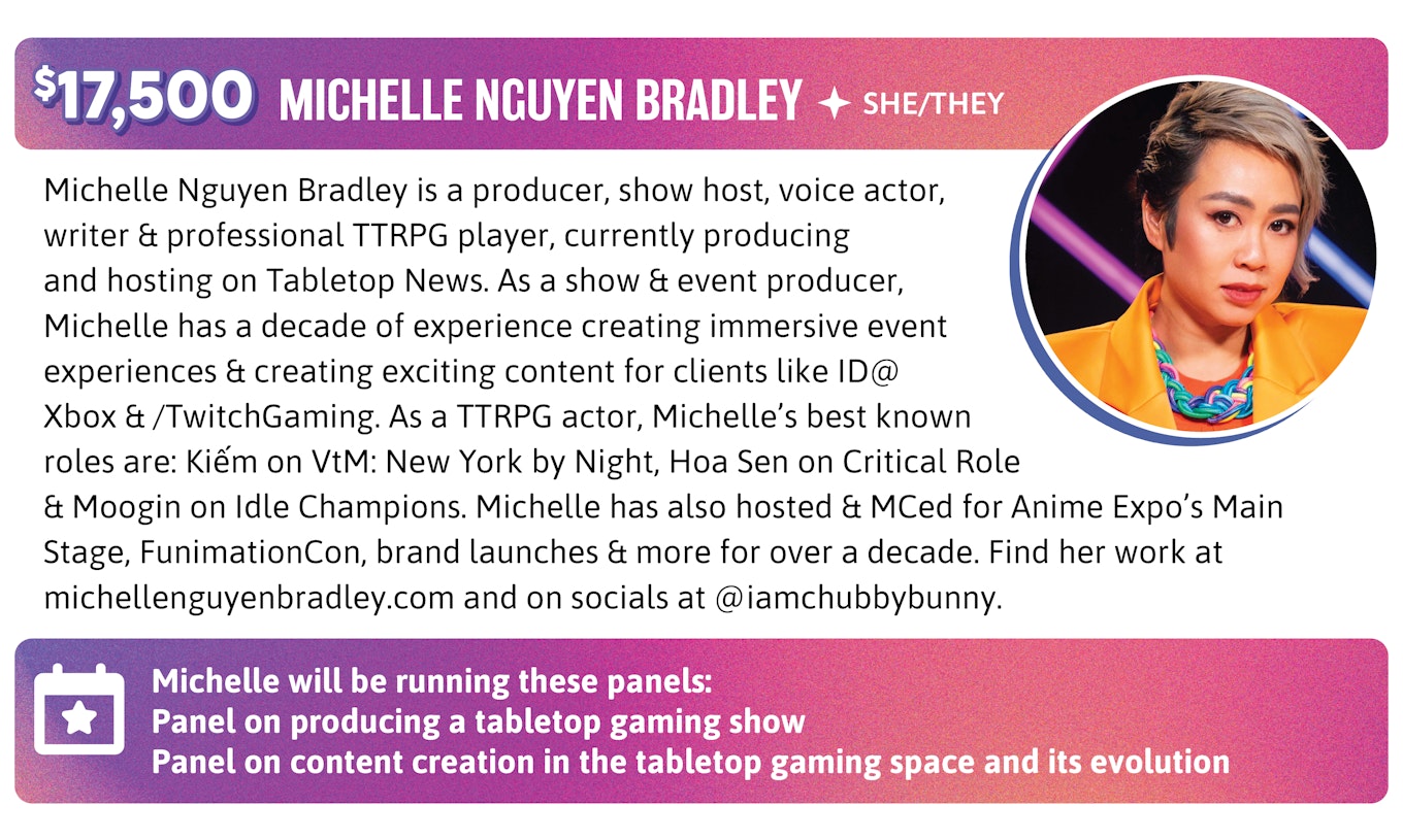 Michelle Nguyen Bradley is a producer, show host, voice actor, writer & professional TTRPG player, currently producing and hosting on Tabletop News. As a show & event producer, Michelle has a decade of experience creating immersive event experiences & creating exciting content for clients like ID@Xbox & /TwitchGaming. As a TTRPG actor, Michelle’s best known roles are: Kiếm on VtM: New York by Night, Hoa Sen on Critical Role & Moogin on Idle Champions. Michelle has also hosted & MCed for Anime Expo's Main Stage, FunimationCon, brand launches & more for over a decade. Find her work at michellenguyenbradley.com and on socials at @iamchubbybunny. Michelle will be running these panels: Panel on producing a tabletop gaming show Panel on content creation in the tabletop gaming space and its evolution.