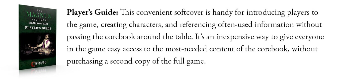 Player's Guide: This convenient softcover is handy for introducing players to the game, creating characters, and referencing often-used information without passing the corebook around the table. It’s an inexpensive way to give everyone in the game easy access to the most-needed content of the corebook, without purchasing a second copy of the full game.