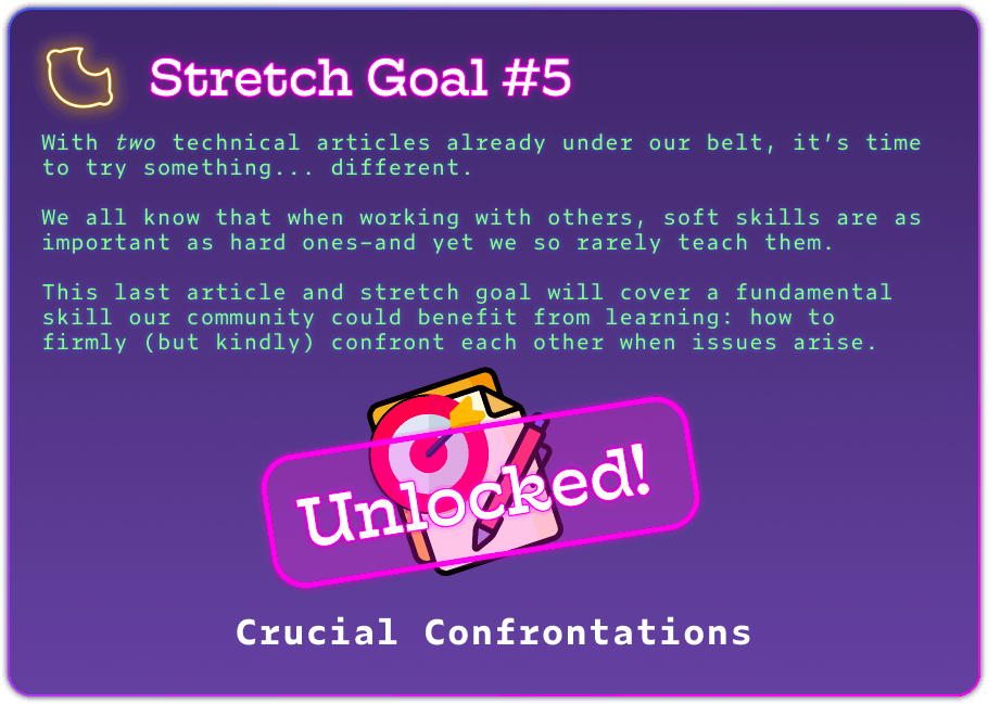 Stretch Goal #5 With two technical articles already under our belt, it’s time to try something... different.  We all know that when working with others, soft skills are as important as hard ones–and yet we so rarely teach them.  This last article and stretch goal will cover a fundamental skill our community could benefit from learning: how to firmly (but kindly) confront each other when issues arise. Unlocked! Crucial Confrontations