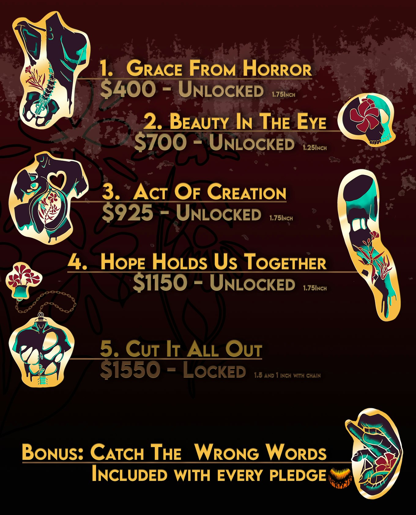 1. Grace from Horror: $400 - unlocked. 2. Beauty in the Eye: $700 - unlocked. 3. Act of Creation: $925 - unlocked. 4. Hope Holds us Together: $1150 - unlocked. 5. Cut it All Out: $1550 - locked. Bonus: Catch the Wrong Words included with every pledge.