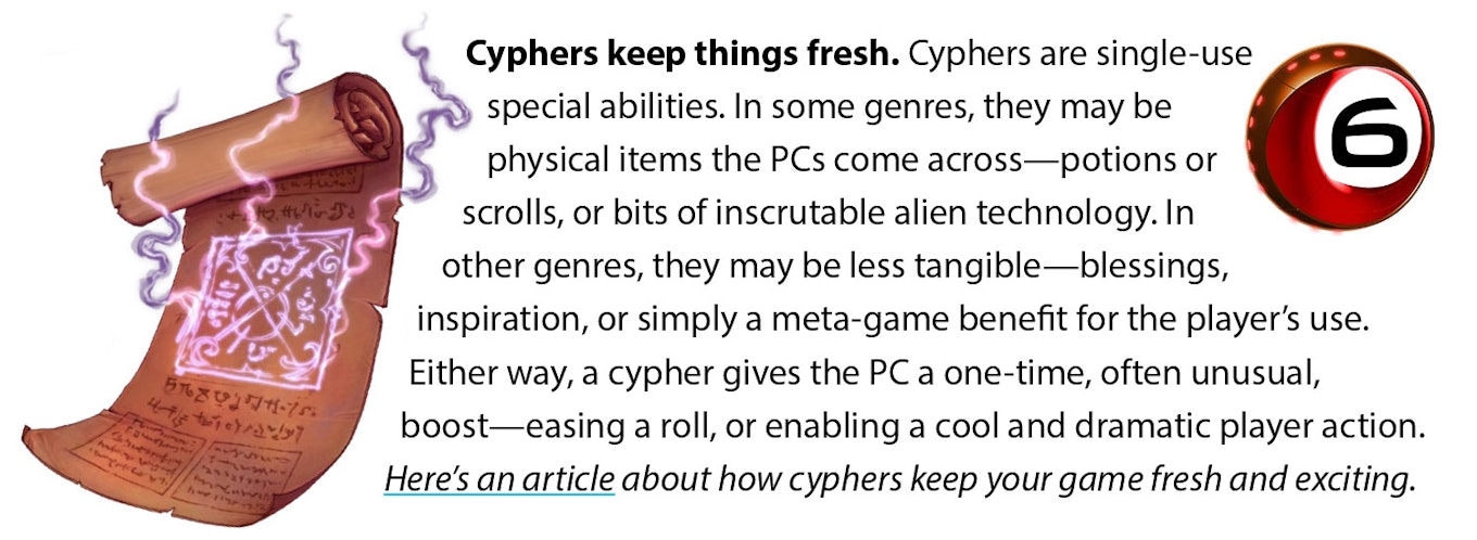 Cyphers keep things fresh. Cyphers are single-use special abilities. In some genres, they may be physical items the PCs come across—potions or scrolls, or bits of inscrutable alien technology. In other genres, they may be less tangible—blessings, inspiration, or simply a meta-game benefit for the player’s use. Either way, a cypher gives the PC a one-time, often unusual, boost—easing a roll, or enabling a cool and dramatic player action. Here’s an article about how cyphers keep your game fresh and exciting.
